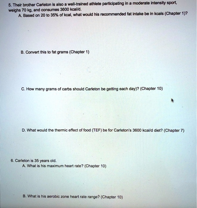5. Their brother Carleton is also a well-trained athlete participating in a moderate intensity sport, weighs 70 kg, and consumes 3600 kcal/d.
A. Based on 20 to 35% of kcal, what would his recommended fat intake be in kcals (Chapter 1)?
B. Convert this to fat grams (Chapter 1)
C. How many grams of carbs should Carleton be getting each day)? (Chapter 10)
D. What would the thermic effect of food (TEF) be for Carleton's 3600 kcal/d diet? (Chapter 7)
6. Carleton is 35 years old.
A. What is his maximum heart rate? (Chapter 10)
B. What is his aerobic zone heart rate range? (Chapter 10)