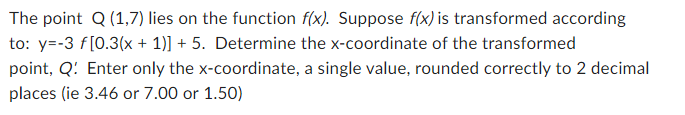 The point Q (1,7) lies on the function f(x). Suppose f(x) is transformed according to: y=-3 f[0.3(x + 1)] + 5. Determine the x-coordinate of the transformed point, Q'. Enter only the x-coordinate, a single value, rounded correctly to 2 decimal places (ie 3.46 or 7.00 or 1.50)