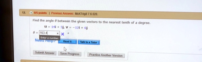12.
0/5 points Previous Answers McKTrig8 7.6.028.
Find the angle heta between the given vectors to the nearest tenth of a degree.
mathbfu = 14mathbfi + 5mathbfj, mathbfv = -12mathbfi + 6mathbfj
heta =