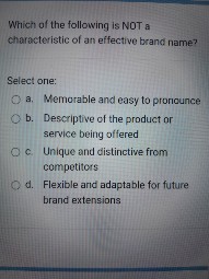 Which of the following is NOT a characteristic of an effective brand name?

Select one:
a. Memorable and easy to pronounce
b. Descriptive of the product or service being offered
c. Unique and distinctive from competitors
d. Flexible and adaptable for future brand extensions