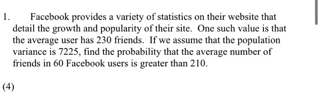 Facebook provides a variety of statistics on their website that detail the growth and popularity of their site. One such value is that the average user has 230 friends. If we assume that the population variance is 7225, find the probability that the average number of friends in 60 Facebook users is greater than 210.