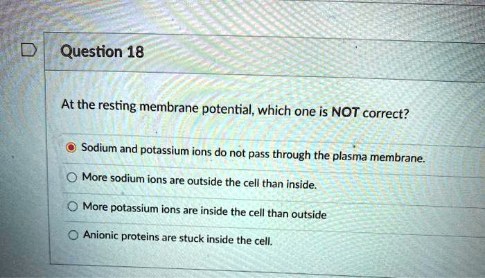 At the resting membrane potential, which one is NOT correct?
Sodium and potassium ions do not pass through the plasma membrane.
More sodium ions are outside the cell than inside.
More potassium ions are inside the cell than outside.
Anionic proteins are stuck inside the cell.