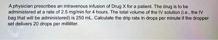 A physician prescribes an intravenous infusion of Drug X for a patient. The drug is to be administered at a rate of 2.5 mg/min for 4 hours. The total volume of the IV solution (i.e., the IV bag that will be administered) is 250 mL. Calculate the drip rate in drops per minute if the dropper set delivers 20 drops per milliliter.