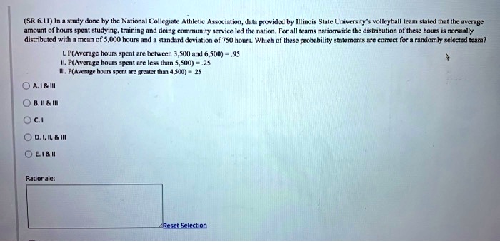 (SR 6.11) In a study done by the National Collegiate Athletic Association, data provided by Illinois State University's volleyball team stated that the average amount of hours spent studying, training and doing community service led the nation. For all teams nationwide the distribution of these hours is normally distributed with a mean of 5,000 hours and a standard deviation of 750 hours. Which of these probability statements are correct for a randomly selected team?

I. P(Average hours spent are between 3,500 and 6,500) = .95
II. P(Average hours spent are less than 5,500) = .25
III. P(Average hours spent are greater than 4,500) = .25

A. I     III
B. II     III
C. I
D. I, II,     III
E. I     II

Rationale:
Reset Selection