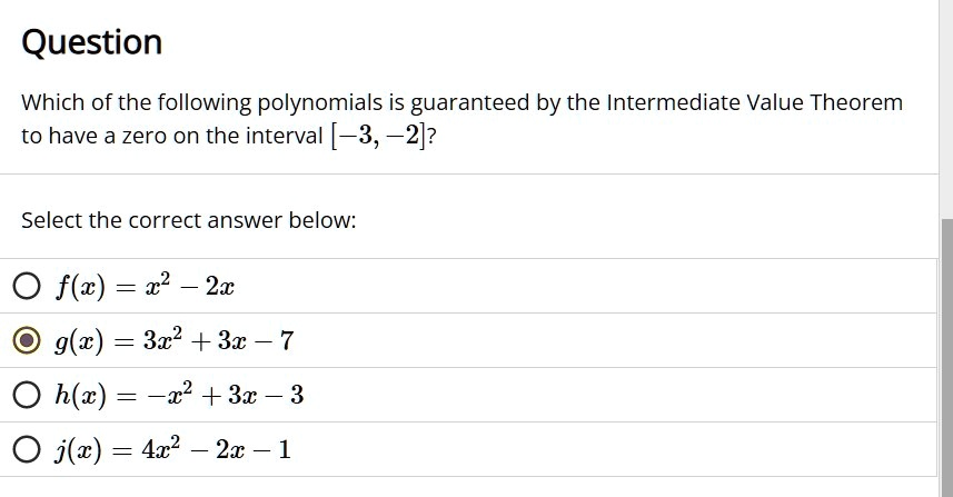 Question
Which of the following polynomials is guaranteed by the Intermediate Value Theorem
to have a zero on the interval [-3, -2]?Select the correct answer below:
f(x) = x^2 - 2x
g(x) = 3x^2 + 3x - 7
h(x) = -x^2 + 3x - 3
j(x) = 4x^2 - 2x - 1