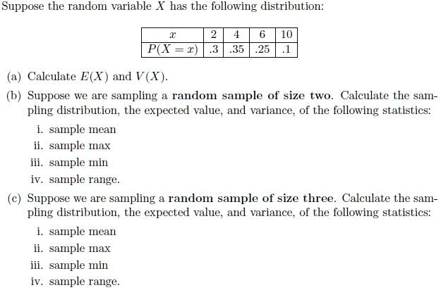 Suppose the random variable X has the following distribution:

egintabular|c|c|c|c|c|
hline
x     2     4     6     10 hline
P(X=x)     .3     .35     .25     .1 hline
endtabular

(a) Calculate E(X) and V(X).
(b) Suppose we are sampling a random sample of size two. Calculate the sampling distribution, the expected value, and variance, of the following statistics:
i. sample mean
ii. sample max
iii. sample min
iv. sample range.
(c) Suppose we are sampling a random sample of size three. Calculate the sampling distribution, the expected value, and variance, of the following statistics:
i. sample mean
ii. sample max
iii. sample min
iv. sample range.