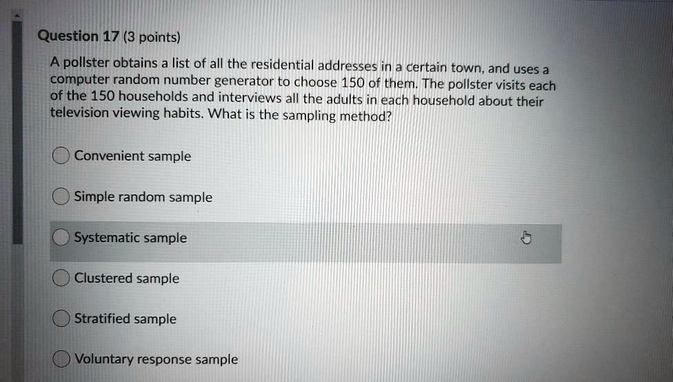 Question 17 (3 points)
A pollster obtains a list of all the residential addresses in a certain town, and uses a computer random number generator to choose 150 of them. The pollster visits each of the 150 households and interviews all the adults in each household about their television viewing habits. What is the sampling method?

Convenient sample
Simple random sample
Systematic sample
Clustered sample
Stratified sample
Voluntary response sample