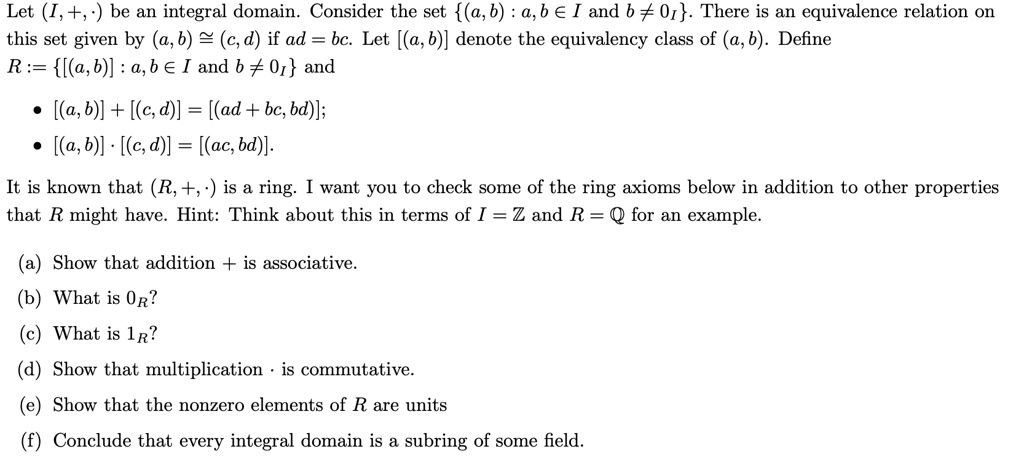 Let (I,+, ·) be an integral domain. Consider the set (a,b) : a,b ? I and b ? 0I. There is an equivalence relation on this set given by (a,b) ? (c,d) if ad = bc. Let [(a,b)] denote the equivalency class of (a,b). Define R := [(a,b)] : a,b ? I and b ? 0I and

• [(a,b)] + [(c,d)] = [(ad + bc, bd)];
• [(a,b)] · [(c,d)] = [(ac, bd)].

It is known that (R, +, ·) is a ring. I want you to check some of the ring axioms below in addition to other properties that R might have. Hint: Think about this in terms of I = ? and R = ? for an example.

(a) Show that addition + is associative.
(b) What is 0R?
(c) What is 1R?
(d) Show that multiplication · is commutative.
(e) Show that the nonzero elements of R are units
(f) Conclude that every integral domain is a subring of some field.