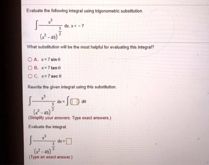 Evaluate the following integral using trigonometric substitution.
int fracx^3(x^2 - 49)^frac32 dx, x < -7
What substitution will be the most helpful for evaluating this integral?
A. x = 7sin 	heta
B. x = 7tan 	heta
C. x = 7sec 	heta
Rewrite the given integral using this substitution.
int fracx^3(x^2 - 49)^frac32 dx = int oxed d	heta
(Simplify your answers. Type exact answers.)
Evaluate the integral.
int fracx^3(x^2 - 49)^frac32 dx = oxed
(Type an exact answer.)