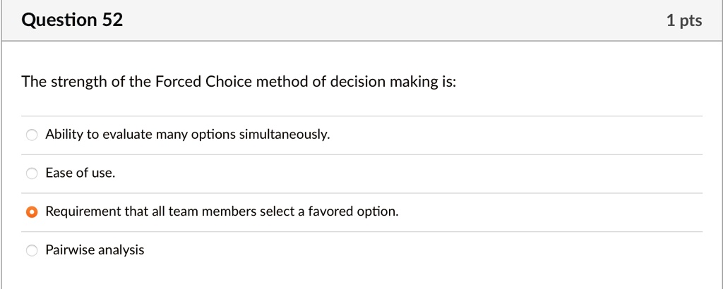 Question 52
The strength of the Forced Choice method of decision making is:
Ability to evaluate many options simultaneously.
Ease of use.
Requirement that all team members select a favored option.
Pairwise analysis
1 pts
