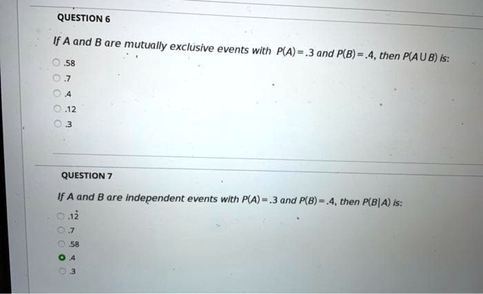 If A and B are mutually exclusive events with P(A) = .3 and P(B) = .4, then P(A U B) is:
.58
.7
.4
.12
.3

If A and B are independent events with P(A) = .3 and P(B) = .4, then P(B|A) is:
.12
.7
.58
.4
.3