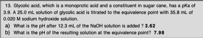 13. Glycolic acid, which is a monoprotic acid and a constituent in sugar cane, has a pKa of 3.9. A 25.0 mL solution of glycolic acid is titrated to the equivalence point with 35.8 mL of 0.020 M sodium hydroxide solution.
a) What is the pH after 12.3 mL of the NaOH solution is added ? 3.62
b) What is the pH of the resulting solution at the equivalence point? 7.98