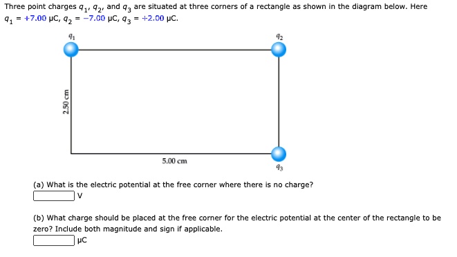 Three point charges q?, q?, and q? are situated at three corners of a rectangle as shown in the diagram below. Here q? = +7.00 ?c, q? = -7.00 ?c, q? = +2.00 ?c.
q? q?
2.50 cm
5.00 cm q?
(a) What is the electric potential at the free corner where there is no charge?
V
(b) What charge should be placed at the free corner for the electric potential at the center of the rectangle to be zero? Include both magnitude and sign if applicable.
?c