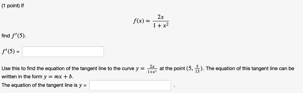If
f(x) = 2x / (1 + x^2)
find f'(5).
f'(5) =
Use this to find the equation of the tangent line to the curve y = 2x / (1 + x^2) at the point (5, 5/13). The equation of this tangent line can be written in the form y = mx + b.
The equation of the tangent line is y =