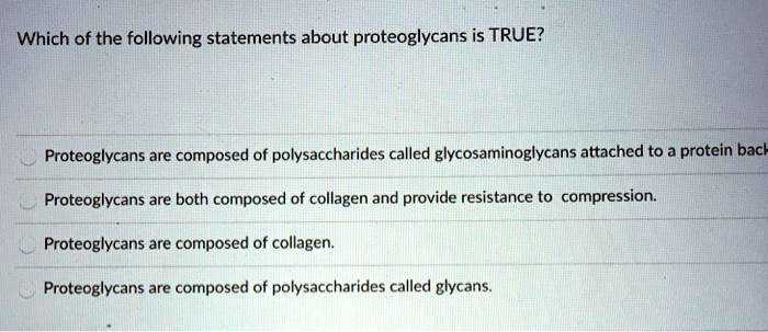 Which of the following statements about proteoglycans is TRUE?
Proteoglycans are composed of polysaccharides called glycosaminoglycans attached to a protein back
Proteoglycans are both composed of collagen and provide resistance to compression.
Proteoglycans are composed of collagen.
Proteoglycans are composed of polysaccharides called glycans.
