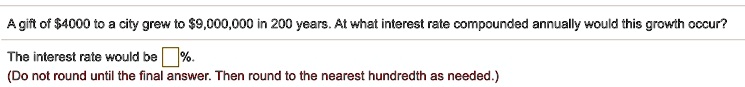 A gift of 4000 to a city grew to9,000,000 in 200 years. At what interest rate compounded annually would this growth occur?
The interest rate would be  %.
(Do not round until the final answer. Then round to the nearest hundredth as needed.)