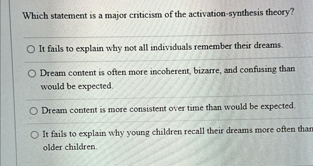 Which statement is a major criticism of the activation-synthesis theory?
It fails to explain why not all individuals remember their dreams.
Dream content is often more incoherent, bizarre, and confusing than
would be expected.
Dream content is more consistent over time than would be expected.
It fails to explain why young children recall their dreams more often than
older children.
