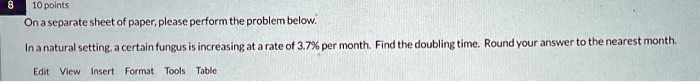 8 10 points
On a separate sheet of paper, please perform the problem below.
In a natural setting, a certain fungus is increasing at a rate of 3.7% per month. Find the doubling time. Round your answer to the nearest month.
Edit View Insert Format Tools Table