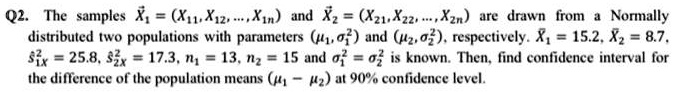Q2. The samples ?X1 = (X11, X12, ..., X1n) and ?X2 = (X21, X22, ..., X2n) are drawn from a Normally distributed two populations with parameters (?1, ?1^2) and (?2, ?2^2), respectively. ¯X1 = 15.2, ¯X2 = 8.7, s?1X^2 = 25.8, s?2X^2 = 17.3, n1 = 13, n2 = 15 and ?1^2 = ?2^2 is known. Then, find confidence interval for the difference of the population means (?1 ? ?2) at 90% confidence level.