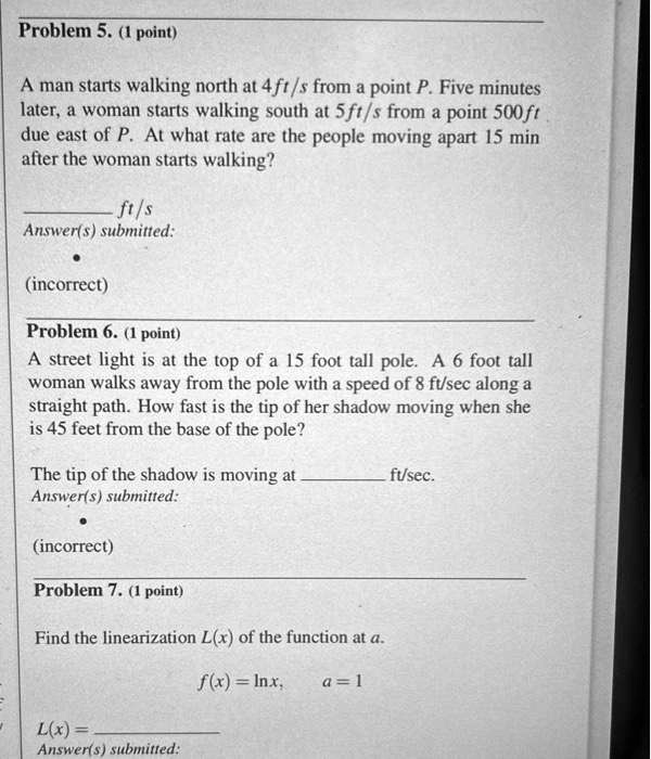 Problem 5. (1 point)
A man starts walking north at 4 ft/s from a point P. Five minutes
later, a woman starts walking south at 5ft/s from a point 500 ft
due east of P. At what rate are the people moving apart 15 min
after the woman starts walking?
ft/s
Answer(s) submitted:
(incorrect)
Problem 6. (1 point)
A street light is at the top of a 15 foot tall pole. A 6 foot tall
woman walks away from the pole with a speed of 8 ft/sec along a
straight path. How fast is the tip of her shadow moving when she
is 45 feet from the base of the pole?
The tip of the shadow is moving at  ft/sec.
Answer(s) submitted:
(incorrect)
Problem 7. (1 point)
Find the linearization L(x) of the function at a.
f(x) = ln x,
a = 1
L(x) =
Answer(s) submitted: