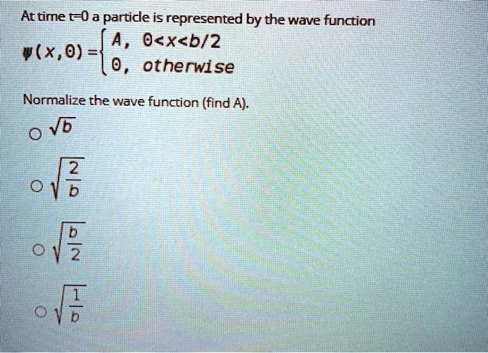 At time t=0 a particle is represented by the wave function ?(x, 0) =  A, 0<x<b/2; 0, otherwise. Normalize the wave function (find A). ?b; ?(2/b); ?(b/2); ?(1/b)