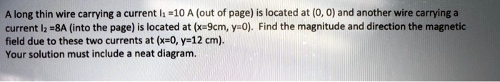 A long thin wire carrying a current I1 = 10 A (out of page) is located at (0, 0) and another wire carrying a current I2 = 8A (into the page) is located at (x=9cm, y=0). Find the magnitude and direction the magnetic field due to these two currents at (x=0, y=12 cm). Your solution must include a neat diagram.