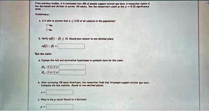 From previous studies, it is concluded that 48% of people support stricter gun laws. A researcher claims it
has decreased and decides to survey 100 adults. Test the researcher's claim at the α = 0.05 significance
level
Preliminary:
a. Is it safe to assume that n ≤ 0.05 of all subjects in the population?
Yes
No
b. Verify np(1 - p) ≥ 10. Round your answer to one decimal place.
np(1 - p) =
Test the claim:
a. Express the null and alternative hypotheses in symbolic form for this claim.
H0:
Ha:
b. After surveying 100 adult Americans, the researcher finds that 34 people support stricter gun laws.
Compute the test statistic. Round to two decimal places.
z =
c. What is the p-value? Round to 4 decimals.
p =