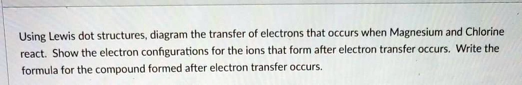 Using Lewis dot structures, diagram the transfer of electrons that occurs when Magnesium and Chlorine react. Show the electron configurations for the ions that form after electron transfer occurs. Write the formula for the compound formed after electron transfer occurs.