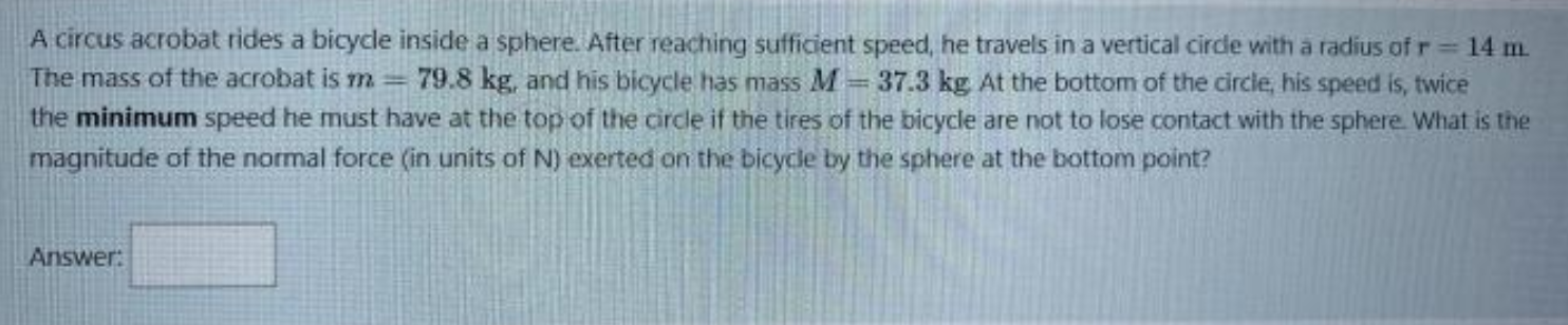 A circus acrobat rides a bicycle inside a sphere. After reaching sufficient speed, he travels in a vertical circle with a radius of r = 14 m. The mass of the acrobat is m = 79.8 kg, and his bicycle has mass M = 37.3 kg. At the bottom of the circle, his speed is, twice the minimum speed he must have at the top of the circle if the tires of the bicycle are not to lose contact with the sphere. What is the magnitude of the normal force (in units of N) exerted on the bicycle by the sphere at the bottom point?

Answer:
