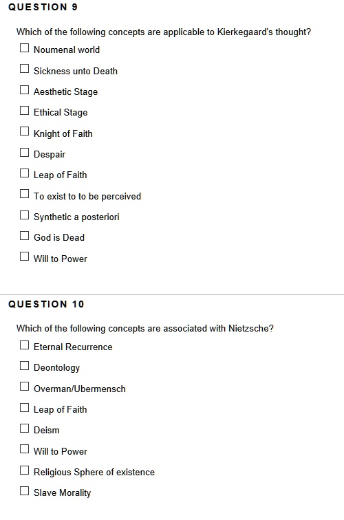 QUESTION 9
Which of the following concepts are applicable to Kierkegaard's thought?
Noumenal world
Sickness unto Death
Aesthetic Stage
Ethical Stage
Knight of Faith
Despair
Leap of Faith
To exist to to be perceived
Synthetic a posteriori
God is Dead
Will to Power
QUESTION 10
Which of the following concepts are associated with Nietzsche?
Eternal Recurrence
Deontology
Overman/Ubermensch
Leap of Faith
Deism
Will to Power
Religious Sphere of existence
Slave Morality
