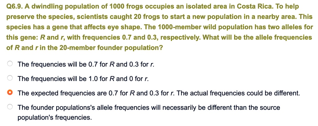 Q6.9. A dwindling population of 1000 frogs occupies an isolated area in Costa Rica. To help preserve the species, scientists caught 20 frogs to start a new population in a nearby area. This species has a gene that affects eye shape. The 1000-member wild population has two alleles for this gene: R and r, with frequencies 0.7 and 0.3, respectively. What will be the allele frequencies of R and r in the 20-member founder population?

The frequencies will be 0.7 for R and 0.3 for r.
The frequencies will be 1.0 for R and 0 for r.
The expected frequencies are 0.7 for R and 0.3 for r. The actual frequencies could be different.
The founder populations's allele frequencies will necessarily be different than the source population's frequencies.