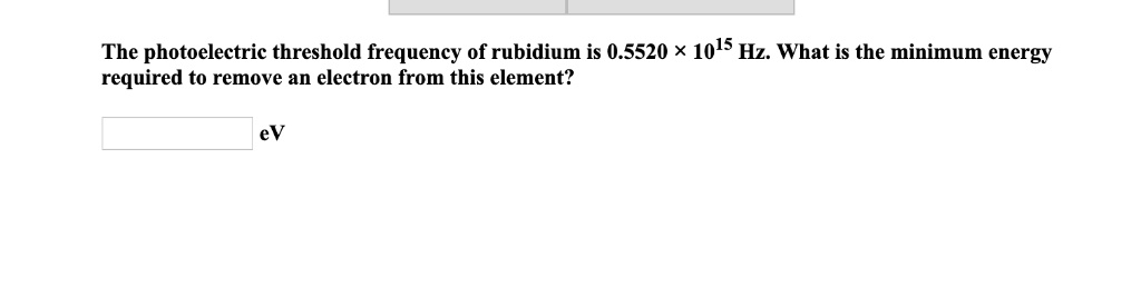 The photoelectric threshold frequency of rubidium is 0.5520 x 10^15 Hz. What is the minimum energy required to remove an electron from this element?
eV