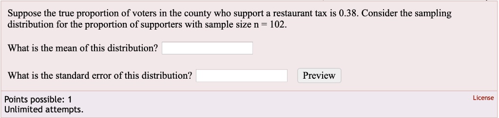 Suppose the true proportion of voters in the county who support a restaurant tax is 0.38. Consider the sampling distribution for the proportion of supporters with sample size n = 102.
What is the mean of this distribution?
What is the standard error of this distribution?