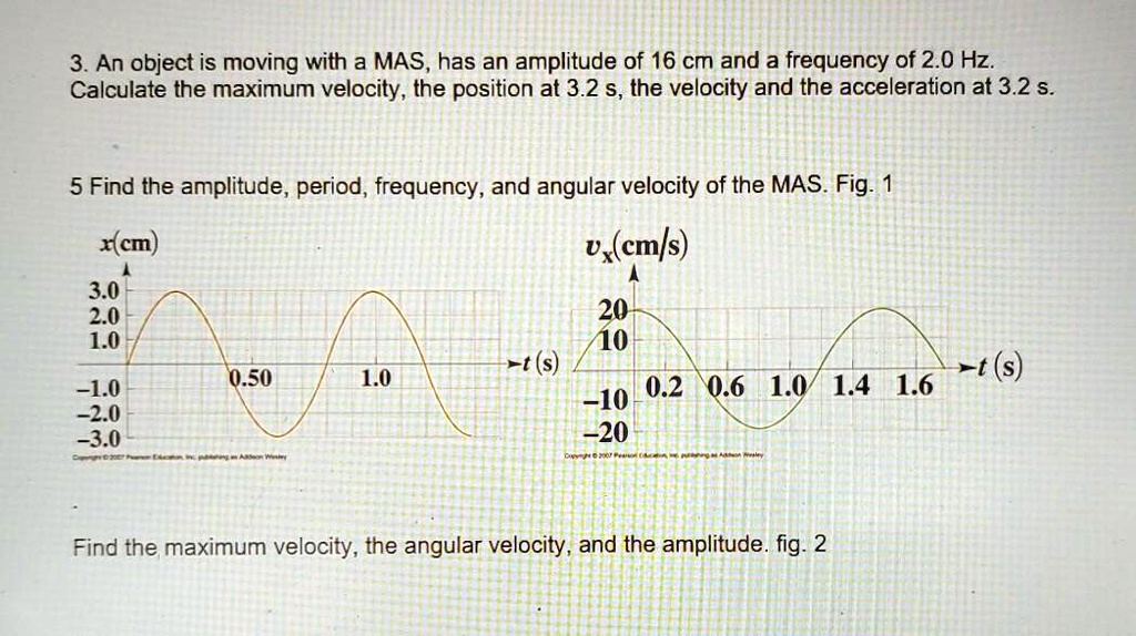 3. An object is moving with a MAS, has an amplitude of 16 cm and a frequency of 2.0 Hz. Calculate the maximum velocity, the position at 3.2 s, the velocity and the acceleration at 3.2 s.

5 Find the amplitude, period, frequency, and angular velocity of the MAS. Fig. 1

x(cm)
3.0
2.0
1.0
0.50
1.0
t (s)
-1.0
-2.0
-3.0

vx(cm/s)
20
10
t (s)
0.2 0.6 1.0 1.4 1.6
-10
-20

Find the maximum velocity, the angular velocity, and the amplitude. fig. 2