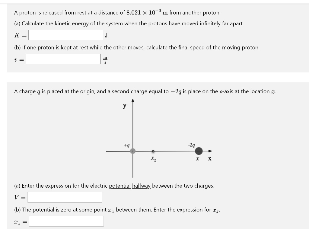 A proton is released from rest at a distance of 8.021 × 10?? m from another proton.
(a) Calculate the kinetic energy of the system when the protons have moved infinitely far apart.
K = [ ] J
(b) If one proton is kept at rest while the other moves, calculate the final speed of the moving proton.
v = [ ] m/s
A charge q is placed at the origin, and a second charge equal to -2q is place on the x-axis at the location x.
(a) Enter the expression for the electric potential halfway between the two charges.
V = [ ]
(b) The potential is zero at some point xz between them. Enter the expression for xz.
xz = [ ]