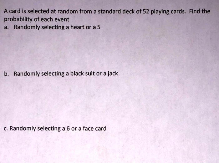 A card is selected at random from a standard deck of 52 playing cards. Find the
probability of each event.
a. Randomly selecting a heart or a 5

b. Randomly selecting a black suit or a jack

c. Randomly selecting a 6 or a face card