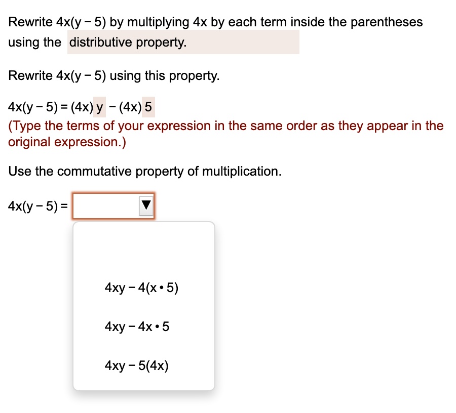 Rewrite 4x(y - 5) by multiplying 4x by each term inside the parentheses
using the distributive property.
Rewrite 4x(y - 5) using this property.
4x(y-5) = (4x) y - (4x) 5
(Type the terms of your expression in the same order as they appear in the
original expression.)
Use the commutative property of multiplication.
4x(y - 5) =
4xy-4(x·5)
4xy-4x·5
4xy-5(4x)
