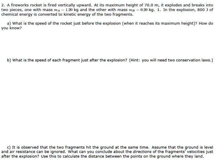 2. A fireworks rocket is fired vertically upward. At its maximum height of 70.0 m, it explodes and breaks into two pieces, one with mass mA = 1.20 kg and the other with mass mB = 0.20 kg. 1. In the explosion, 800 J of chemical energy is converted to kinetic energy of the two fragments.

a) What is the speed of the rocket just before the explosion (when it reaches its maximum height)? How do you know?

b) What is the speed of each fragment just after the explosion? (Hint: you will need two conservation laws.)

c) It is observed that the two fragments hit the ground at the same time. Assume that the ground is level and air resistance can be ignored. What can you conclude about the directions of the fragments' velocities just after the explosion? Use this to calculate the distance between the points on the ground where they land.