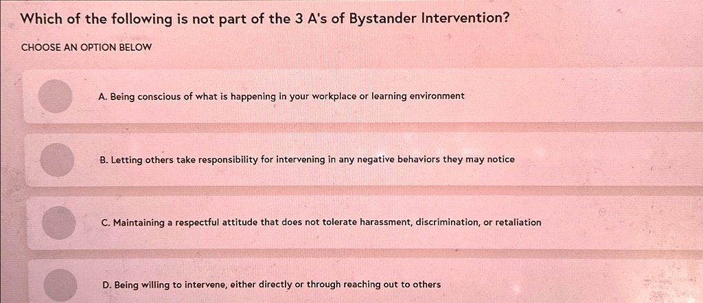 Which of the following is not part of the 3 A's of Bystander Intervention?
CHOOSE AN OPTION BELOW
A. Being conscious of what is happening in your workplace or learning environment
B. Letting others take responsibility for intervening in any negative behaviors they may notice
C. Maintaining a respectful attitude that does not tolerate harassment, discrimination, or retaliation
D. Being willing to intervene, either directly or through reaching out to others