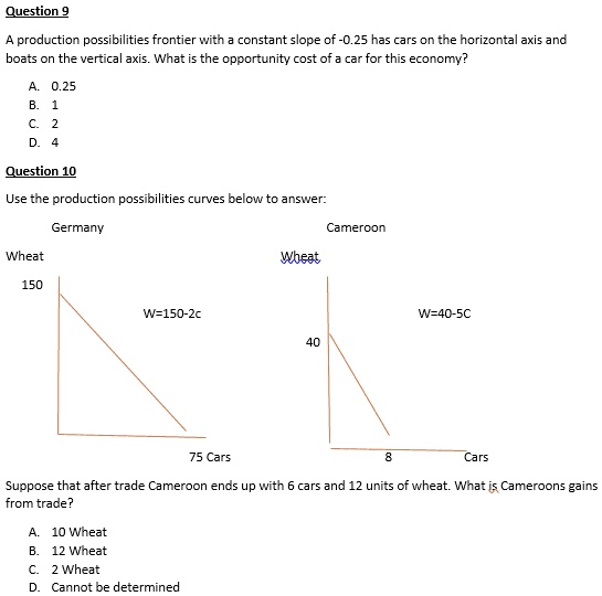 Question 9
A production possibilities frontier with a constant slope of -0.25 has cars on the horizontal axis and
boats on the vertical axis. What is the opportunity cost of a car for this economy?
A. 0.25
B. 1
C. 2
D. 4
Question 10
Use the production possibilities curves below to answer:
Germany
Wheat
Cameroon
Wheat
150
W=150-2c
W=40-5C
40
75 Cars
8
Cars
Suppose that after trade Cameroon ends up with 6 cars and 12 units of wheat. What is Cameroons gains
from trade?
A. 10 Wheat
B. 12 Wheat
C. 2 Wheat
D. Cannot be determined