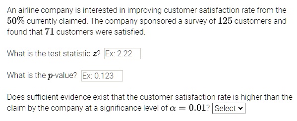An airline company is interested in improving customer satisfaction rate from the 50% currently claimed. The company sponsored a survey of 125 customers and found that 71 customers were satisfied.

What is the test statistic z? Ex: 2.22

What is the p-value? Ex: 0.123

Does sufficient evidence exist that the customer satisfaction rate is higher than the claim by the company at a significance level of ? = 0.01? Select