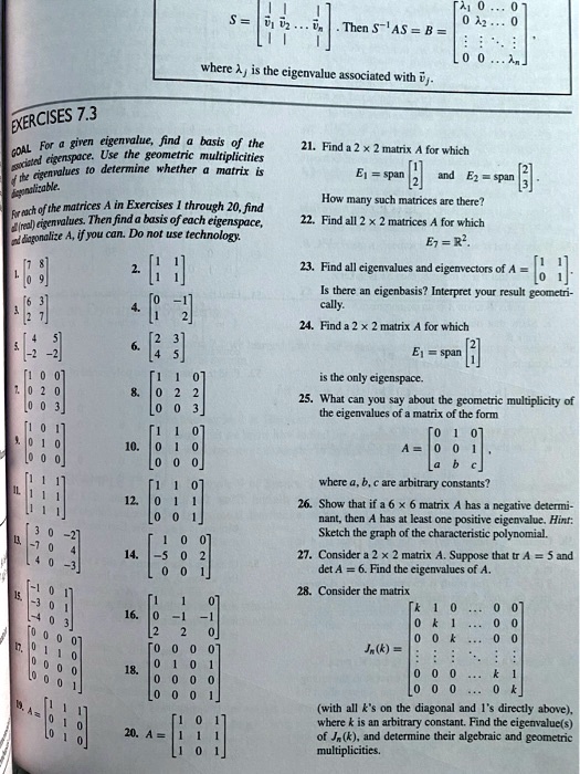S = eginbmatrix |     |         |  vecv1     vecv2     dots     vecvn  |     |         | endbmatrix. Then S^-1 AS = B = eginbmatrix lambda1     0     dots     0  0     lambda2     dots     0  vdots     vdots     ddots     vdots  0     0     dots     lambdan endbmatrix, where lambdaj is the eigenvalue associated with vecvj.

EXERCISES 7.3
GOAL For a given eigenvalue, find a basis of the associated eigenspace. Use the geometric multiplicities of the eigenvalues to determine whether a matrix is diagonalizable.
For each of the matrices A in Exercises 1 through 20, find all (real) eigenvalues. Then find a basis of each eigenspace, and diagonalize A, if you can. Do not use technology.
1. eginbmatrix 7     8  0     9 endbmatrix 2. eginbmatrix 1     1  1     1 endbmatrix
3. eginbmatrix 6     3  2     7 endbmatrix 4. eginbmatrix 0     -1  1     2 endbmatrix
5. eginbmatrix 4     5  -2     -2 endbmatrix 6. eginbmatrix 2     3  4     5 endbmatrix
7. eginbmatrix 1     0     0  0     2     0  0     0     3 endbmatrix 8. eginbmatrix 1     1     0  0     2     2  0     0     3 endbmatrix
9. eginbmatrix 1     0     1  0     1     0  0     0     0 endbmatrix 10. eginbmatrix 1     1     0  0     1     0  0     0     0 endbmatrix
11. eginbmatrix 1     1     1  1     1     1  1     1     1 endbmatrix 12. eginbmatrix 1     1     0  0     1     1  0     0     1 endbmatrix
13. eginbmatrix 3     0     -2  -7     0     4  4     0     -3 endbmatrix 14. eginbmatrix 1     0     0  -5     0     2  0     0     1 endbmatrix
15. eginbmatrix -1     0     1  -3     0     1  -4     0     3 endbmatrix 16. eginbmatrix 1     1     0  0     -1     -1  2     2     0 endbmatrix
17. eginbmatrix 0     0     0     0  0     1     1     0  0     0     0     0  0     0     0     1 endbmatrix 18. eginbmatrix 0     0     0     0  0     1     0     1  0     0     0     0  0     0     0     1 endbmatrix
19. A = eginbmatrix 1     1     1  0     1     0  0     1     0 endbmatrix 20. A = eginbmatrix 1     0     1  1     1     1  1     0     1 endbmatrix

21. Find a 2 x 2 matrix A for which E1 = span eginbmatrix 1  2 endbmatrix and E2 = span eginbmatrix 2  3 endbmatrix. How many such matrices are there?
22. Find all 2 x 2 matrices A for which E7 = R^2.
23. Find all eigenvalues and eigenvectors of A = eginbmatrix 1     1  0     1 endbmatrix. Is there an eigenbasis? Interpret your result geometrically.
24. Find a 2 x 2 matrix A for which E1 = span eginbmatrix 2  1 endbmatrix is the only eigenspace.
25. What can you say about the geometric multiplicity of the eigenvalues of a matrix of the form A = eginbmatrix 0     1     0  0     0     1  a     b     c endbmatrix, where a, b, c are arbitrary constants?
26. Show that if a 6 x 6 matrix A has a negative determinant, then A has at least one positive eigenvalue. Hint: Sketch the graph of the characteristic polynomial.
27. Consider a 2 x 2 matrix A. Suppose that tr A = 5 and det A = 6. Find the eigenvalues of A.
28. Consider the matrix Jn(k) = eginbmatrix k     1     0     dots     0     0  0     k     1     dots     0     0  0     0     k     dots     0     0  vdots     vdots     vdots     ddots     vdots     vdots  0     0     0     dots     k     1  0     0     0     dots     0     k endbmatrix (with all k's on the diagonal and 1's directly above), where k is an arbitrary constant. Find the eigenvalue(s) of Jn(k), and determine their algebraic and geometric multiplicities.
