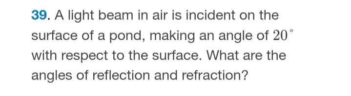 39. A light beam in air is incident on the surface of a pond, making an angle of 20^∘ with respect to the surface. What are the angles of reflection and refraction?