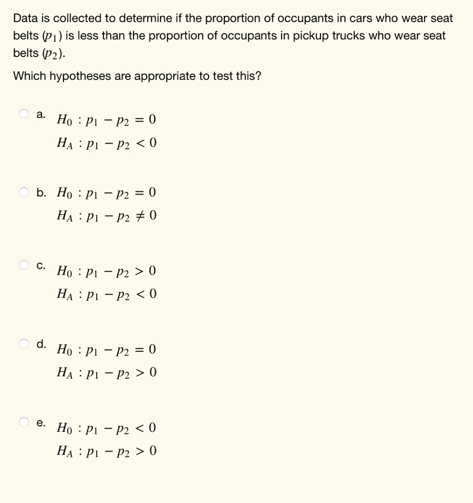 Data is collected to determine if the proportion of occupants in cars who wear seat
belts (P1) is less than the proportion of occupants in pickup trucks who wear seat
belts (P2).
Which hypotheses are appropriate to test this?
a.
H0: P1 - P2 = 0
HA: P1 - P2 < 0
b. H0: P1 - P2 = 0
HA: P1 - P2 ≠ 0
c.
H0: P1 - P2 > 0
HA: P1 - P2 < 0
d. H0: P1 - P2 = 0
HA: P1 - P2 > 0
e.
H0: P1 - P2 < 0
HA: P1 - P2 > 0