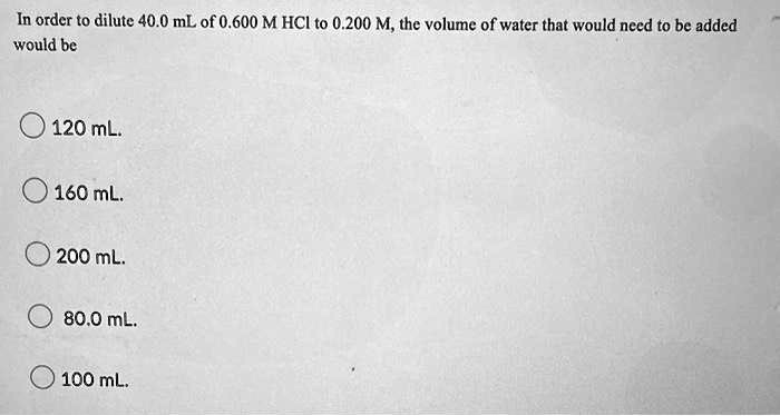In order to dilute 40.0 mL of 0.600 M HCl to 0.200 M, the volume of water that would need to be added
would be
120 mL.
160 mL.
200 mL.
80.0 mL.
100 mL.