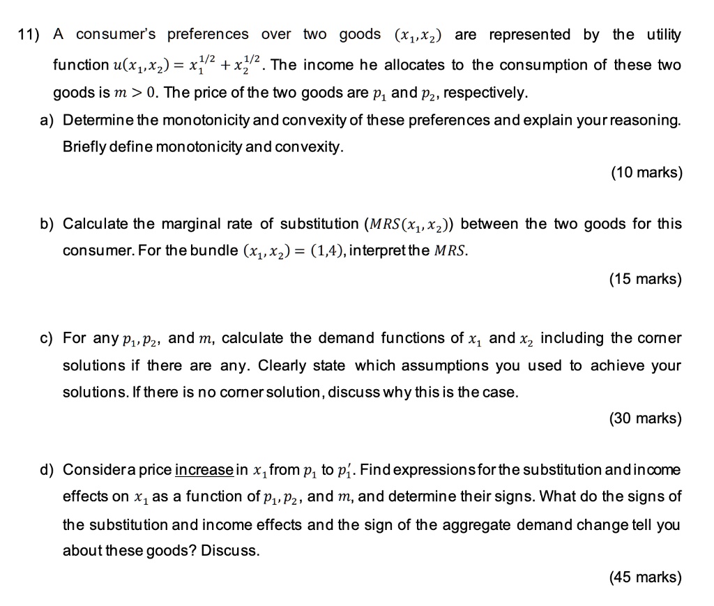 11) A consumer's preferences over two goods (x1,x2) are represented by the utility function u(x1,x2) = x1^1/2 + x2^1/2 . The income he allocates to the consumption of these two goods is m > 0. The price of the two goods are p1 and p2, respectively.
a) Determine the monotonicity and convexity of these preferences and explain your reasoning. Briefly define monotonicity and convexity.

b) Calculate the marginal rate of substitution (MRS(x1,x2)) between the two goods for this consumer. For the bundle (x1,x2) = (1,4), interpret the MRS.

c) For any p1,p2, and m, calculate the demand functions of x1 and x2 including the corner solutions if there are any. Clearly state which assumptions you used to achieve your solutions. If there is no corner solution, discuss why this is the case.

d) Consider a price increase in x1 from p1 to p1'. Find expressions for the substitution and income effects on x1 as a function of p1,p2, and m, and determine their signs. What do the signs of the substitution and income effects and the sign of the aggregate demand change tell you about these goods? Discuss.