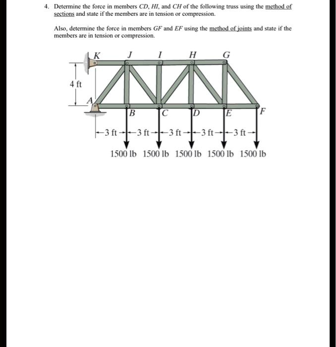 4. Determine the force in members CD, HI, and CH of the following truss using the method of
sections and state if the members are in tension or compression.
Also, determine the force in members GF and EF using the method of joints and state if the
members are in tension or compression.
K
J
I
H
G
4 ft
A
B
C
D
E
F
-3 ft -3 ft -3 ft -3 ft -3 ft -
1500 lb 1500 lb 1500 lb 1500 lb 1500 lb
