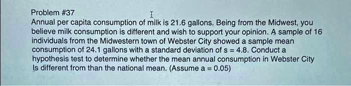 Problem #37
Annual per capita consumption of milk is 21.6 gallons. Being from the Midwest, you believe milk consumption is different and wish to support your opinion. A sample of 16 individuals from the Midwestern town of Webster City showed a sample mean consumption of 24.1 gallons with a standard deviation of s = 4.8. Conduct a hypothesis test to determine whether the mean annual consumption in Webster City is different from than the national mean. (Assume α = 0.05)