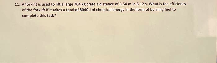 11. A forklift is used to lift a large 704 kg crate a distance of 5.54 m in 6.12 s. What is the efficiency of the forklift if it takes a total of 8040 J of chemical energy in the form of burning fuel to complete this task?