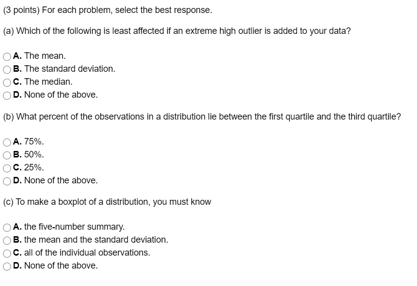 (3 points) For each problem, select the best response.

(a) Which of the following is least affected if an extreme high outlier is added to your data?

A. The mean.
B. The standard deviation.
C. The median.
D. None of the above.

(b) What percent of the observations in a distribution lie between the first quartile and the third quartile?

A. 75%.
B. 50%.
C. 25%.
D. None of the above.

(c) To make a boxplot of a distribution, you must know

A. the five-number summary.
B. the mean and the standard deviation.
C. all of the individual observations.
D. None of the above.